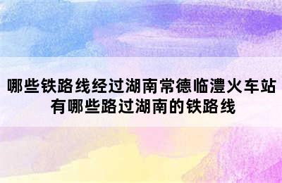 哪些铁路线经过湖南常德临澧火车站 有哪些路过湖南的铁路线